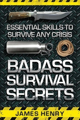 Badass Survival Secrets: Essential Skills to Survive Any Crisis by Henry, James