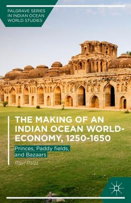 The Making of an Indian Ocean World-Economy, 1250-1650: Princes, Paddy Fields, and Bazaars by Palat, Ravi