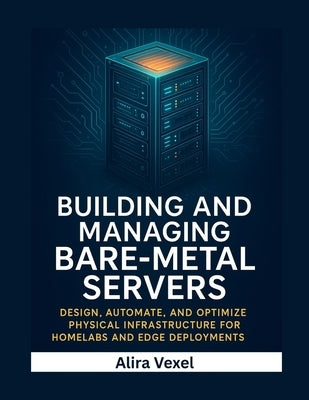Building and Managing Bare-Metal Servers: Design, Automate, and Optimize Physical Infrastructure for Homelabs and Edge Deployments by Vexel, Alira