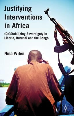 Justifying Interventions in Africa: (de)Stabilizing Sovereignty in Liberia, Burundi and the Congo by Wilén, N.