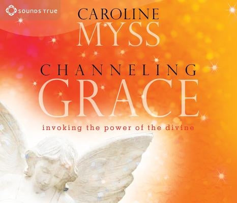 Channeling Grace: Invoking the Power of the Divine by Myss, Caroline