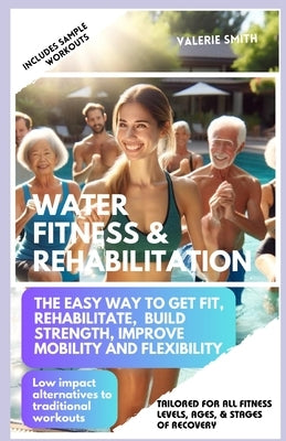 Water Fitness & Rehabilitation: The Easy Way To Get Fit, Rehabilitate, Build Strength, Improve Mobility and Flexibility. Low Impact Alternatives To Tr by Smith, Valerie