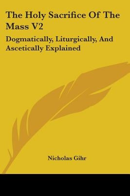 The Holy Sacrifice Of The Mass V2: Dogmatically, Liturgically, And Ascetically Explained by Gihr, Nicholas
