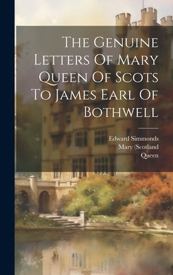 The Genuine Letters Of Mary Queen Of Scots To James Earl Of Bothwell by (Scotland, Mary