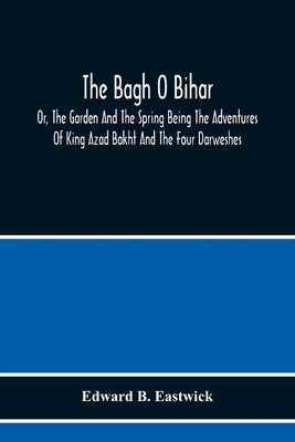 The Bagh O Bihar; Or, The Garden And The Spring Being The Adventures Of King Azad Bakht And The Four Darweshes. Literally Translated From The Urdu Of by B. Eastwick, Edward