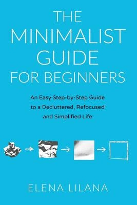 The Minimalist Guide for Beginners: An Easy Step-By-Step Guide to a Decluttered, Refocused and Simplified Life by Lilana, Elena