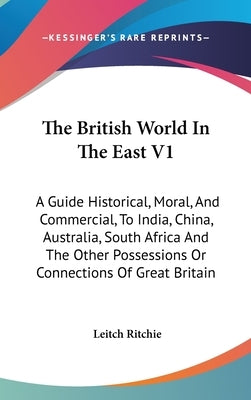 The British World In The East V1: A Guide Historical, Moral, And Commercial, To India, China, Australia, South Africa And The Other Possessions Or Con by Ritchie, Leitch