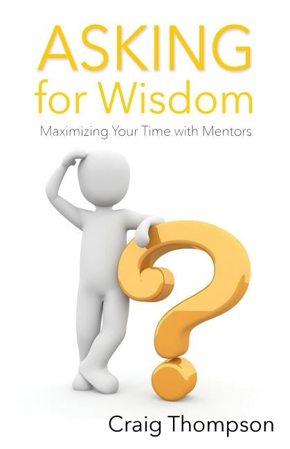 Asking for Wisdom: Maximizing Your Time with Mentors by Thompson, Craig