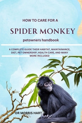 How to Care for a Spider Monkey: A Complete Guide Their Habitat, Maintainance, Diet, Pet Ownership, Health Care, and Many More Included by Hart, Morris