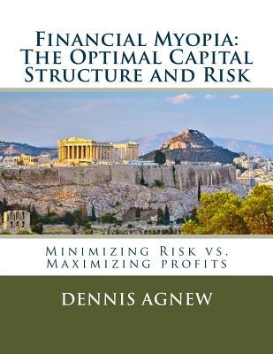 Financial Myopia: The Optimal Capital Structure and Risk: Minimizing Risk vs. Maximizing Profits by Agnew Ph. D., Dennis Theodore