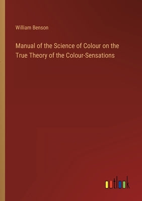 Manual of the Science of Colour on the True Theory of the Colour-Sensations by Benson, William