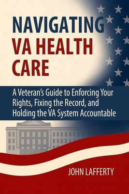 Navigating VA Health Care: A Veteran's Guide to Enforcing Your Rights, Fixing the Record, and Holding the VA System Accountable by Lafferty, John
