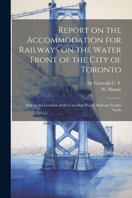 Report on the Accommodation for Railways on the Water Front of the City of Toronto: And on the Location of the Canadian Pacific Railway Freight Yards by Gzowski, C. S.