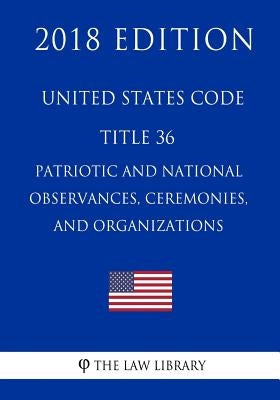 United States Code - Title 36 - Patriotic and National Observances, Ceremonies, and Organizations (2018 Edition) by The Law Library