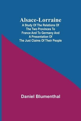 Alsace-Lorraine; A Study of the Relations of the Two Provinces to France and to Germany and a Presentation of the Just Claims of Their People by Blumenthal, Daniel