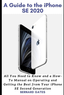 A Guide to the iPhone Se 2020: All You Need to Know and a How -To Manual on Operating and Getting the Best from Your iPhone SE Second Generation by Gates, Bernard