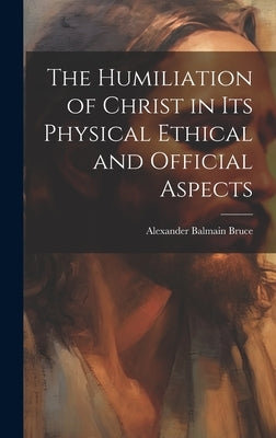 The Humiliation of Christ in its Physical Ethical and Official Aspects by Bruce, Alexander Balmain