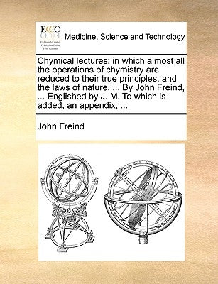 Chymical Lectures: In Which Almost All the Operations of Chymistry Are Reduced to Their True Principles, and the Laws of Nature. ... by J by Freind, John