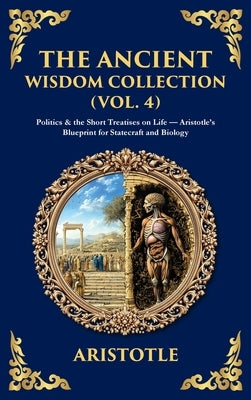 The Ancient Wisdom Collection (Vol. 4): Politics & the Short Treatises on Life - Aristotle's Blueprint for Statecraft and Biology (Deluxe Hardbound Ed by Aristotle