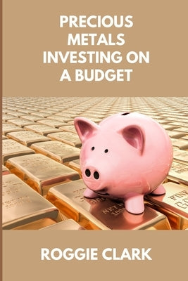 Precious Metals Investing On A Budget: Learn Simple Gold, Silver, Platinum, & Palladium Investing Strategies by Clark, Roggie