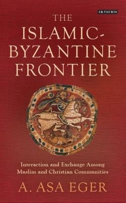 The Islamic-Byzantine Frontier: Interaction and Exchange Among Muslim and Christian Communities by Eger, A. Asa