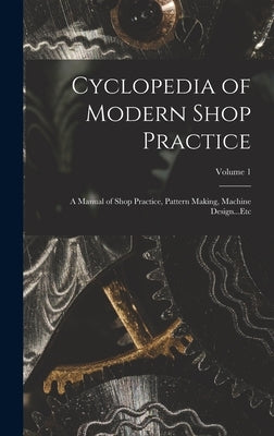 Cyclopedia of Modern Shop Practice: A Manual of Shop Practice, Pattern Making, Machine Design...Etc; Volume 1 by Anonymous