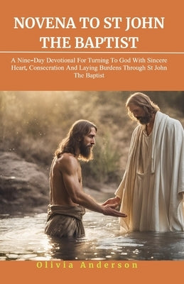 Novena to St. John the Baptist: A Nine-Day Devotional for Turning to God with Sincere Heart, Consecration, and Laying Down Burdens Through St John The by Anderson, Olivia
