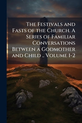 The Festivals and Fasts of the Church. A Series of Familiar Conversations Between a Godmother and Child .. Volume 1-2 by Anonymous