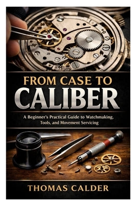 From Case to Caliber: A Beginner's Practical Guide to Watchmaking, Tools, and Movement Servicing by Calder, Thomas