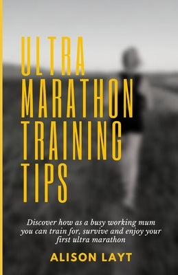 Ultra Marathon Training Tips: Discover how as a busy working mum you can train for, survive and enjoy your first ultra marathon by Layt, Alison