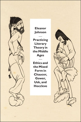 Practicing Literary Theory in the Middle Ages: Ethics and the Mixed Form in Chaucer, Gower, Usk, and Hoccleve by Johnson, Eleanor