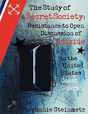 The Study of a Secret Society: Resistance to Open Discussion of Suicide in the United States Coast Guard by Steinmetz, Stephanie I. M.