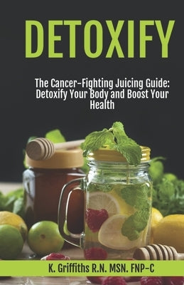 Detoxify The Cancer-Fighting Juicing Guide: Detoxify Your Body and Boost Your Health by Griffiths Fnp-C, K.