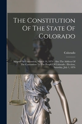 The Constitution Of The State Of Colorado: Adopted In Convention, March 14, 1876: Also The Address Of The Convention To The People Of Colorado: Electi by Colorado