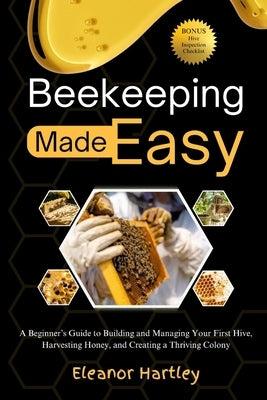 Beekeeping Made Easy: A Beginner's Guide to Building and Managing Your First Hive, Harvesting Honey, and Creating a Thriving Colony by Hartley, Eleanor
