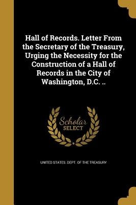 Hall of Records. Letter From the Secretary of the Treasury, Urging the Necessity for the Construction of a Hall of Records in the City of Washington, by United States Dept of the Treasury