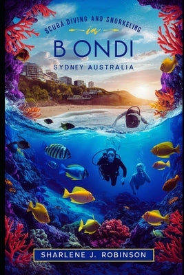 Scuba Diving and Snorkeling in Bondi, Sydney Australia: Beneath the Surface - A Diver's Guide to Australia's Coastal Gem by Robinson, Sharlene
