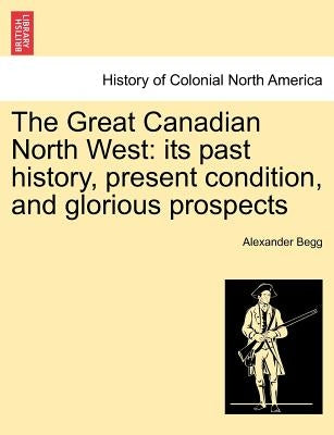 The Great Canadian North West: Its Past History, Present Condition, and Glorious Prospects by Begg, Alexander