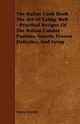 The Italian Cook Book the Art of Eating Well - Practical Recipes of the Italian Cuisine - Pastries, Sweets, Frozen Delicates, and Syrup by Gentile, Maria