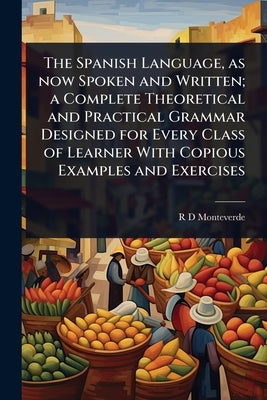 The Spanish Language, as now Spoken and Written; a Complete Theoretical and Practical Grammar Designed for Every Class of Learner With Copious Example by Monteverde, R. D.