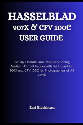 Hasselblad 907X & CFV 100C USER GUIDE: Set Up, Operate, and Capture Stunning Medium-Format Images with the Hasselblad 907X and CFV 100C for Photograph by Blackburn, Earl
