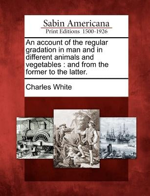 An Account of the Regular Gradation in Man and in Different Animals and Vegetables: And from the Former to the Latter. by White, Charles