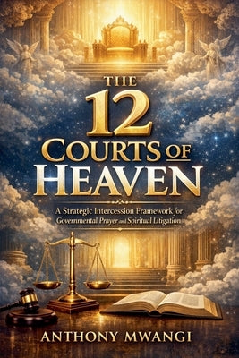 The 12 Courts of Heaven: A Strategic Intercession Framework for Governmental Prayer and Spiritual Litigation by Mwangi, Anthony