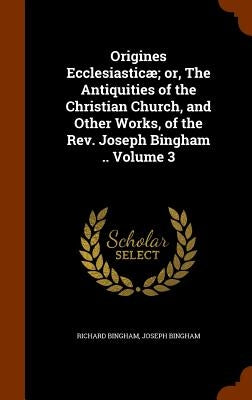 Origines Ecclesiasticæ; or, The Antiquities of the Christian Church, and Other Works, of the Rev. Joseph Bingham .. Volume 3 by Bingham, Richard