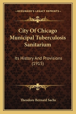 City Of Chicago Municipal Tuberculosis Sanitarium: Its History And Provisions (1915) by Sachs, Theodore Bernard