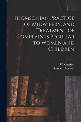 Thomsonian Practice of Midwifery, and Treatment of Complaints Peculiar to Women and Children by Comfort, J. W. (John W. ).