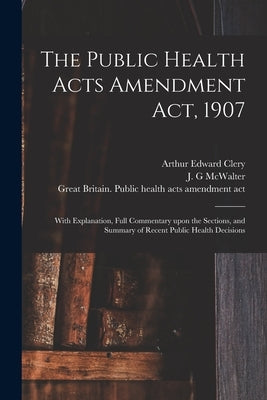 The Public Health Acts Amendment Act, 1907: With Explanation, Full Commentary Upon the Sections, and Summary of Recent Public Health Decisions by Clery, Arthur Edward 1879-1932