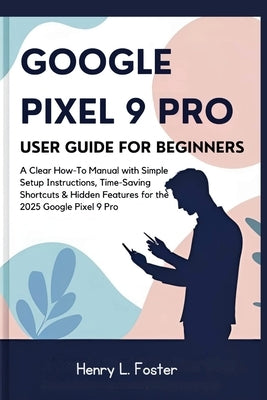 Google Pixel 9 Pro User Guide for Beginners: A Clear How-To Manual with Simple Setup Instructions, Time-Saving Shortcuts & Hidden Features for the 202 by Foster, Henry L.