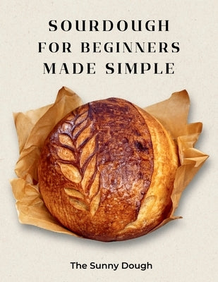 Sourdough for Beginners Made Simple: A Step-by-Step Guide to Starter, Fermentation, and Confident Artisan Bread Baking with Guided Practice Loaves by Dough, The Sunny