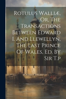 Rotulus Walliæ, Or, The Transactions Between Edward I. And Llewellyn, The Last Prince Of Wales, Ed. By Sir T.p by Anonymous